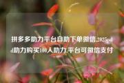 拼多多助力平台自助下单微信,2025pdd助力购买100人助力,平台可微信支付