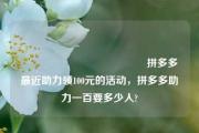 💋💋💋拼多多最近助力领100元的活动，拼多多助力一百要多少人?