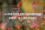 2025年春节拼多多助力活动成功提现的概率，是不是比平时高？