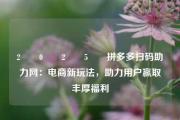 2️⃣0️⃣2️⃣5️⃣拼多多扫码助力网：电商新玩法，助力用户赢取丰厚福利