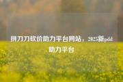 拼刀刀砍价助力平台网站，2025新pdd助力平台