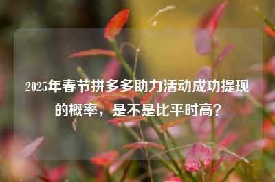 2025年春节拼多多助力活动成功提现的概率，是不是比平时高？