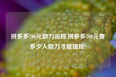 拼多多700元助力流程,拼多多700元要多少人助力才能提现?