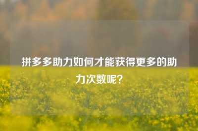 拼多多助力如何才能获得更多的助力次数呢?