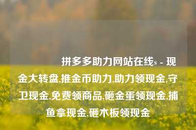 🎁拼多多助力网站在线s - 现金大转盘,推金币助力,助力领现金,守卫现金,免费领商品,砸金蛋领现金,捕鱼拿现金,砸木板领现金